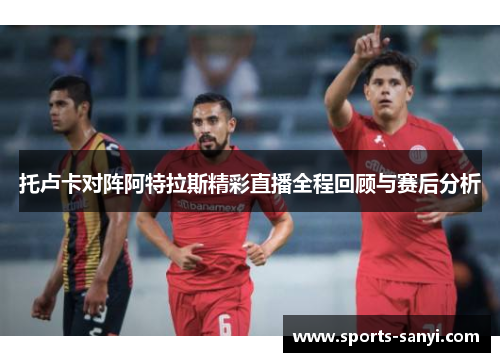 托卢卡对阵阿特拉斯精彩直播全程回顾与赛后分析